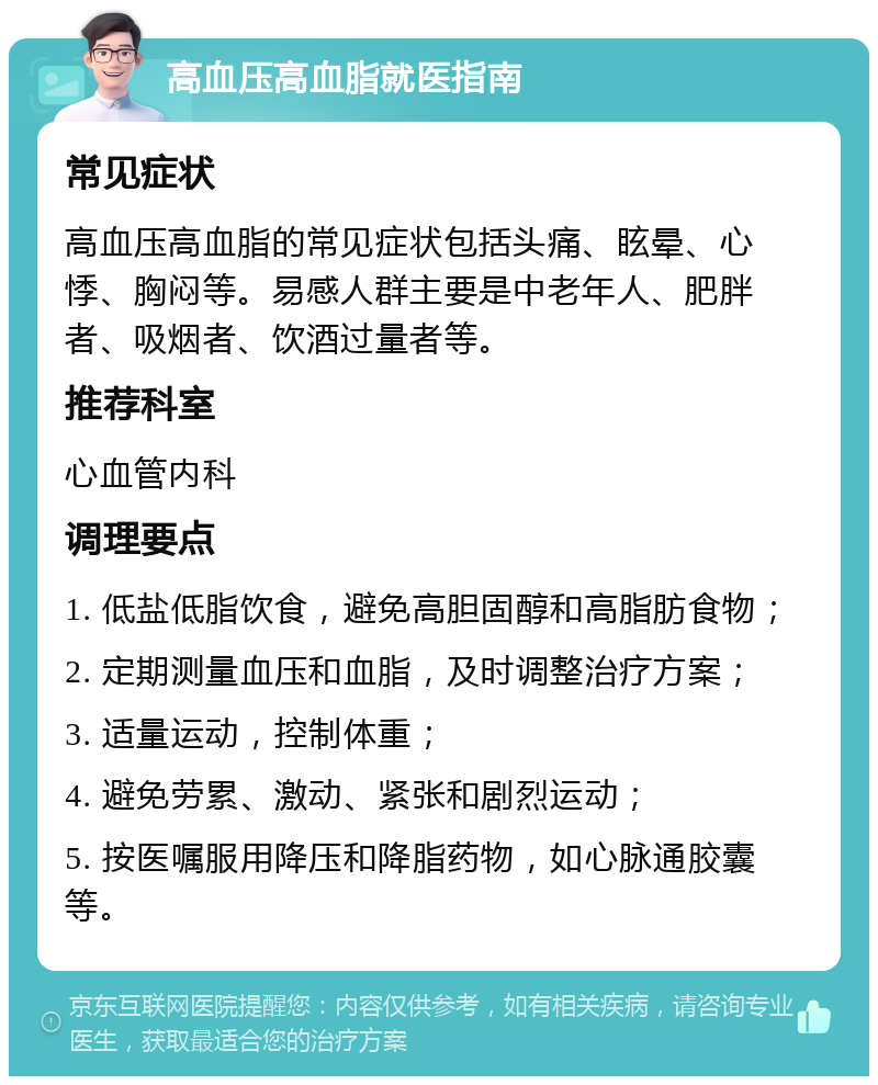 高血压高血脂就医指南 常见症状 高血压高血脂的常见症状包括头痛、眩晕、心悸、胸闷等。易感人群主要是中老年人、肥胖者、吸烟者、饮酒过量者等。 推荐科室 心血管内科 调理要点 1. 低盐低脂饮食，避免高胆固醇和高脂肪食物； 2. 定期测量血压和血脂，及时调整治疗方案； 3. 适量运动，控制体重； 4. 避免劳累、激动、紧张和剧烈运动； 5. 按医嘱服用降压和降脂药物，如心脉通胶囊等。