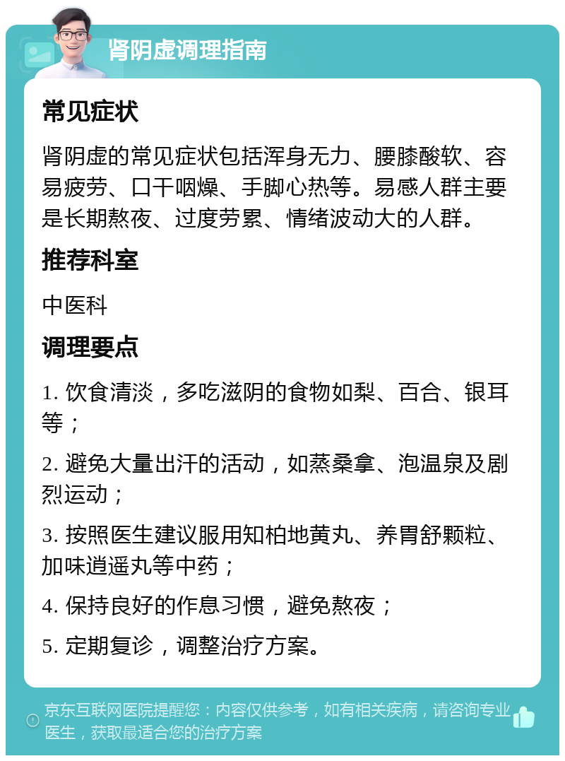 肾阴虚调理指南 常见症状 肾阴虚的常见症状包括浑身无力、腰膝酸软、容易疲劳、口干咽燥、手脚心热等。易感人群主要是长期熬夜、过度劳累、情绪波动大的人群。 推荐科室 中医科 调理要点 1. 饮食清淡，多吃滋阴的食物如梨、百合、银耳等； 2. 避免大量出汗的活动，如蒸桑拿、泡温泉及剧烈运动； 3. 按照医生建议服用知柏地黄丸、养胃舒颗粒、加味逍遥丸等中药； 4. 保持良好的作息习惯，避免熬夜； 5. 定期复诊，调整治疗方案。