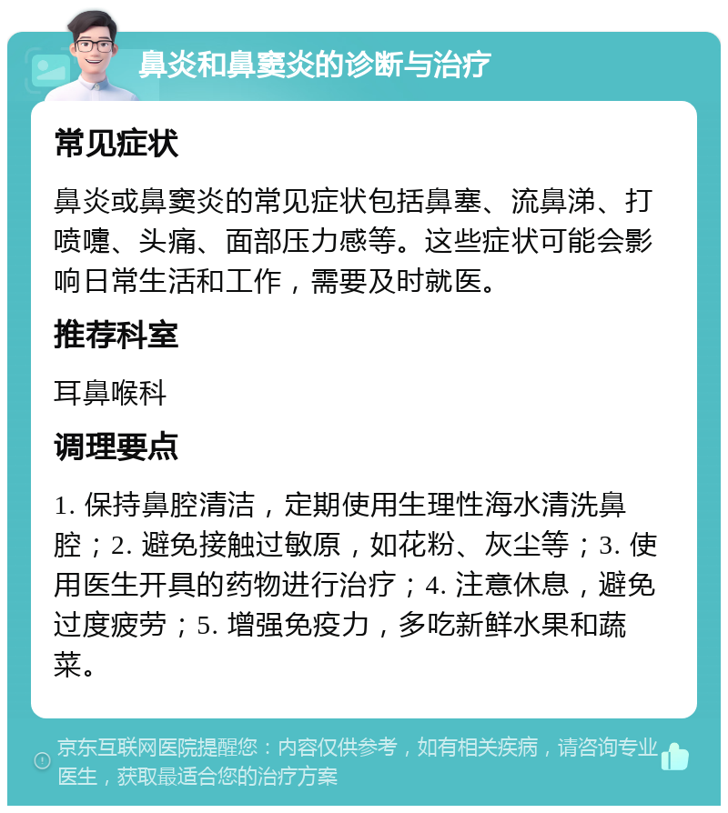 鼻炎和鼻窦炎的诊断与治疗 常见症状 鼻炎或鼻窦炎的常见症状包括鼻塞、流鼻涕、打喷嚏、头痛、面部压力感等。这些症状可能会影响日常生活和工作，需要及时就医。 推荐科室 耳鼻喉科 调理要点 1. 保持鼻腔清洁，定期使用生理性海水清洗鼻腔；2. 避免接触过敏原，如花粉、灰尘等；3. 使用医生开具的药物进行治疗；4. 注意休息，避免过度疲劳；5. 增强免疫力，多吃新鲜水果和蔬菜。