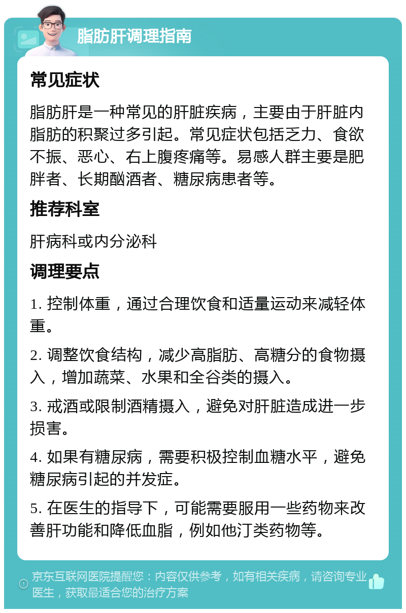 脂肪肝调理指南 常见症状 脂肪肝是一种常见的肝脏疾病，主要由于肝脏内脂肪的积聚过多引起。常见症状包括乏力、食欲不振、恶心、右上腹疼痛等。易感人群主要是肥胖者、长期酗酒者、糖尿病患者等。 推荐科室 肝病科或内分泌科 调理要点 1. 控制体重，通过合理饮食和适量运动来减轻体重。 2. 调整饮食结构，减少高脂肪、高糖分的食物摄入，增加蔬菜、水果和全谷类的摄入。 3. 戒酒或限制酒精摄入，避免对肝脏造成进一步损害。 4. 如果有糖尿病，需要积极控制血糖水平，避免糖尿病引起的并发症。 5. 在医生的指导下，可能需要服用一些药物来改善肝功能和降低血脂，例如他汀类药物等。