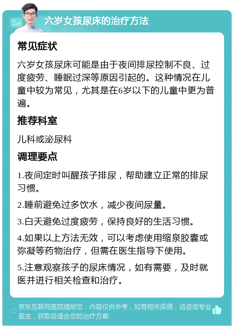 六岁女孩尿床的治疗方法 常见症状 六岁女孩尿床可能是由于夜间排尿控制不良、过度疲劳、睡眠过深等原因引起的。这种情况在儿童中较为常见，尤其是在6岁以下的儿童中更为普遍。 推荐科室 儿科或泌尿科 调理要点 1.夜间定时叫醒孩子排尿，帮助建立正常的排尿习惯。 2.睡前避免过多饮水，减少夜间尿量。 3.白天避免过度疲劳，保持良好的生活习惯。 4.如果以上方法无效，可以考虑使用缩泉胶囊或弥凝等药物治疗，但需在医生指导下使用。 5.注意观察孩子的尿床情况，如有需要，及时就医并进行相关检查和治疗。