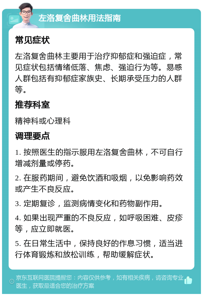 左洛复舍曲林用法指南 常见症状 左洛复舍曲林主要用于治疗抑郁症和强迫症，常见症状包括情绪低落、焦虑、强迫行为等。易感人群包括有抑郁症家族史、长期承受压力的人群等。 推荐科室 精神科或心理科 调理要点 1. 按照医生的指示服用左洛复舍曲林，不可自行增减剂量或停药。 2. 在服药期间，避免饮酒和吸烟，以免影响药效或产生不良反应。 3. 定期复诊，监测病情变化和药物副作用。 4. 如果出现严重的不良反应，如呼吸困难、皮疹等，应立即就医。 5. 在日常生活中，保持良好的作息习惯，适当进行体育锻炼和放松训练，帮助缓解症状。