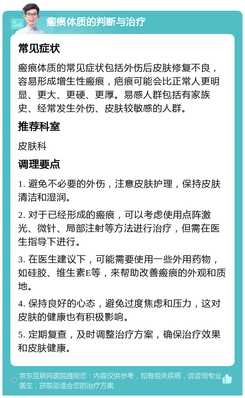 瘢痕体质的判断与治疗 常见症状 瘢痕体质的常见症状包括外伤后皮肤修复不良，容易形成增生性瘢痕，疤痕可能会比正常人更明显、更大、更硬、更厚。易感人群包括有家族史、经常发生外伤、皮肤较敏感的人群。 推荐科室 皮肤科 调理要点 1. 避免不必要的外伤，注意皮肤护理，保持皮肤清洁和湿润。 2. 对于已经形成的瘢痕，可以考虑使用点阵激光、微针、局部注射等方法进行治疗，但需在医生指导下进行。 3. 在医生建议下，可能需要使用一些外用药物，如硅胶、维生素E等，来帮助改善瘢痕的外观和质地。 4. 保持良好的心态，避免过度焦虑和压力，这对皮肤的健康也有积极影响。 5. 定期复查，及时调整治疗方案，确保治疗效果和皮肤健康。