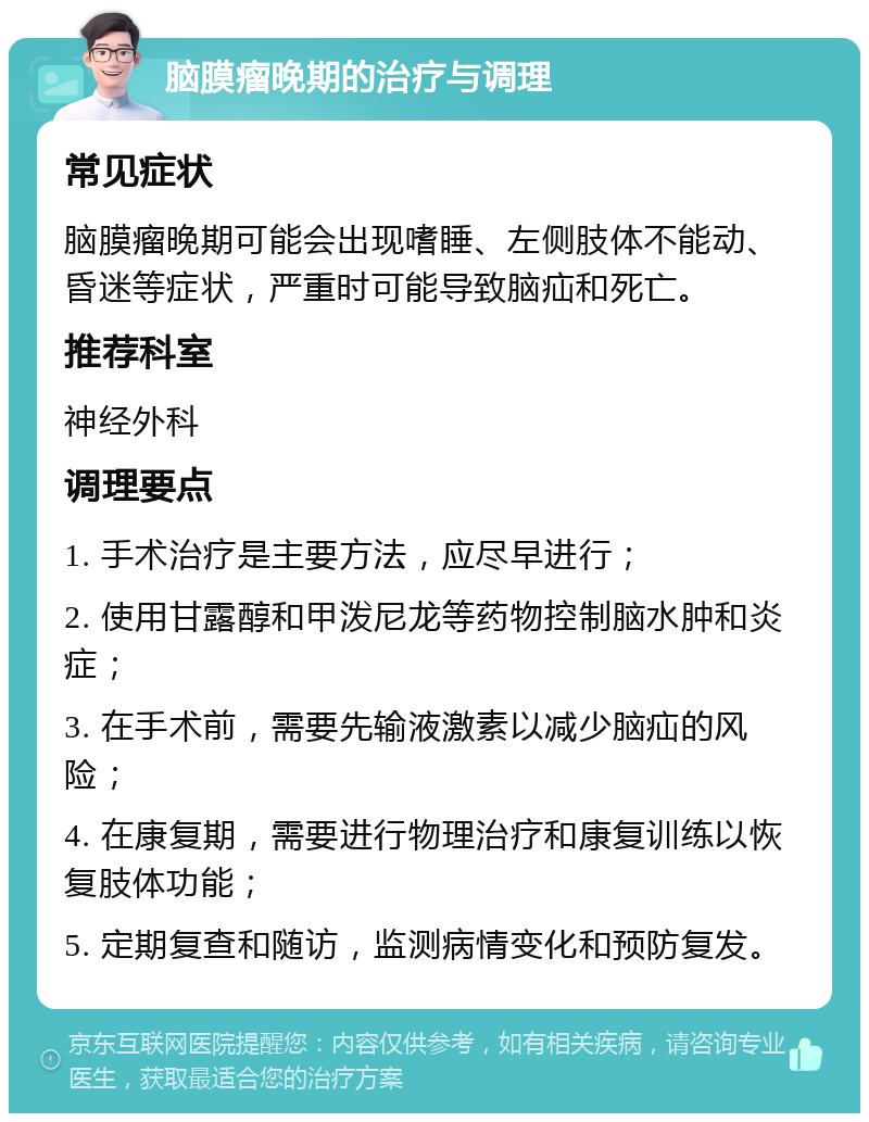 脑膜瘤晚期的治疗与调理 常见症状 脑膜瘤晚期可能会出现嗜睡、左侧肢体不能动、昏迷等症状，严重时可能导致脑疝和死亡。 推荐科室 神经外科 调理要点 1. 手术治疗是主要方法，应尽早进行； 2. 使用甘露醇和甲泼尼龙等药物控制脑水肿和炎症； 3. 在手术前，需要先输液激素以减少脑疝的风险； 4. 在康复期，需要进行物理治疗和康复训练以恢复肢体功能； 5. 定期复查和随访，监测病情变化和预防复发。