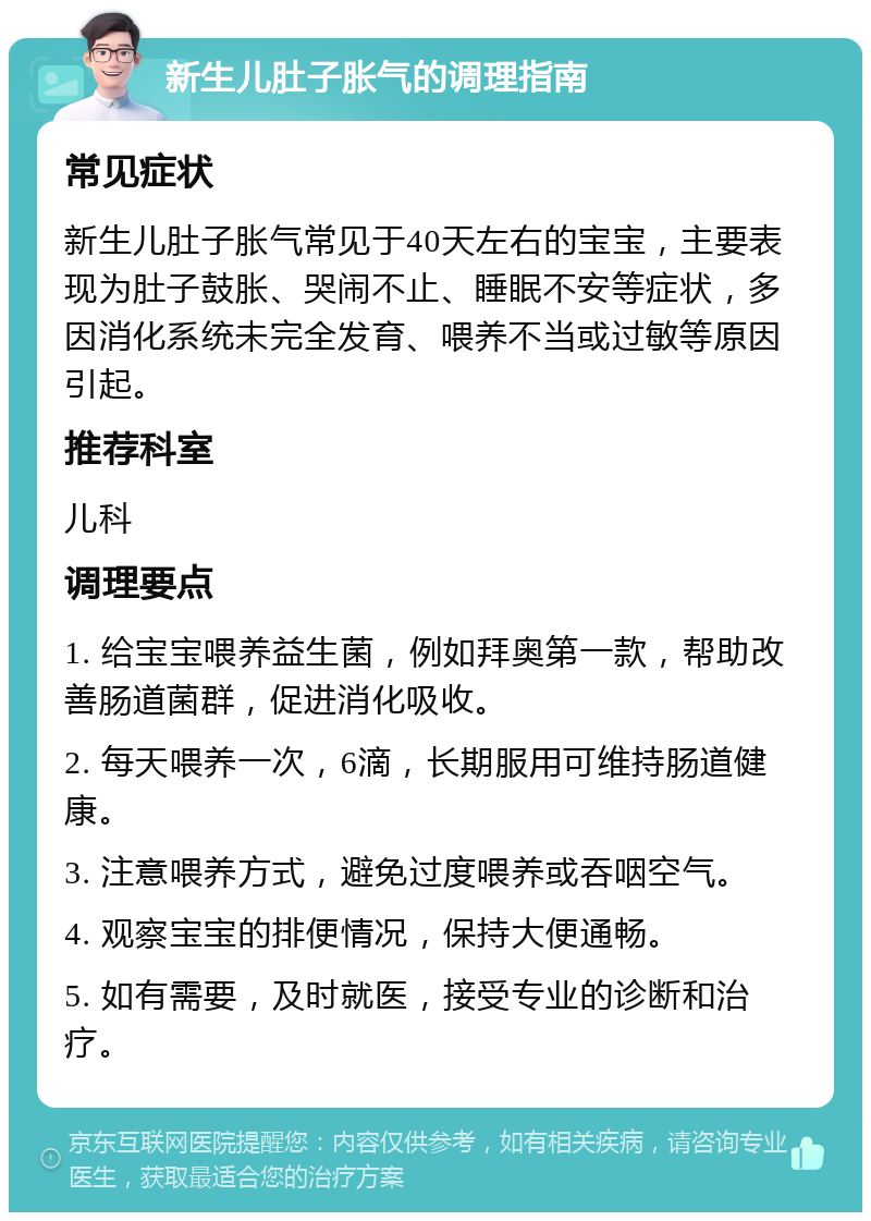 新生儿肚子胀气的调理指南 常见症状 新生儿肚子胀气常见于40天左右的宝宝，主要表现为肚子鼓胀、哭闹不止、睡眠不安等症状，多因消化系统未完全发育、喂养不当或过敏等原因引起。 推荐科室 儿科 调理要点 1. 给宝宝喂养益生菌，例如拜奥第一款，帮助改善肠道菌群，促进消化吸收。 2. 每天喂养一次，6滴，长期服用可维持肠道健康。 3. 注意喂养方式，避免过度喂养或吞咽空气。 4. 观察宝宝的排便情况，保持大便通畅。 5. 如有需要，及时就医，接受专业的诊断和治疗。