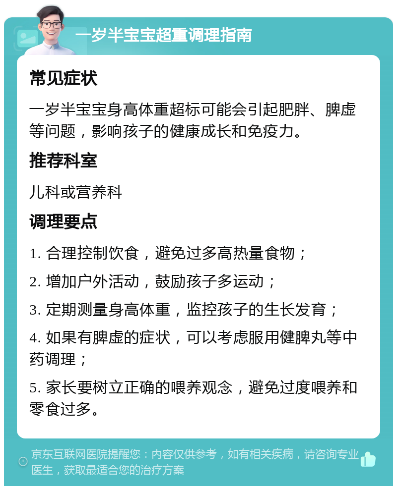 一岁半宝宝超重调理指南 常见症状 一岁半宝宝身高体重超标可能会引起肥胖、脾虚等问题，影响孩子的健康成长和免疫力。 推荐科室 儿科或营养科 调理要点 1. 合理控制饮食，避免过多高热量食物； 2. 增加户外活动，鼓励孩子多运动； 3. 定期测量身高体重，监控孩子的生长发育； 4. 如果有脾虚的症状，可以考虑服用健脾丸等中药调理； 5. 家长要树立正确的喂养观念，避免过度喂养和零食过多。