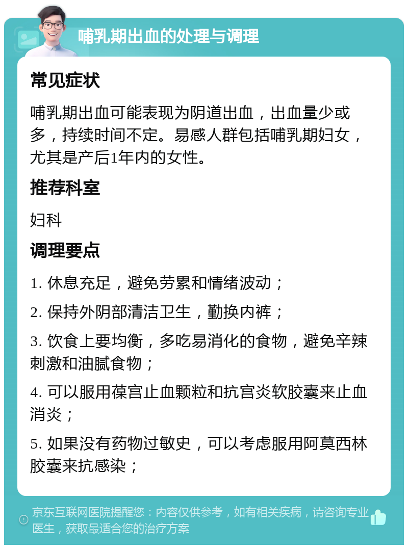 哺乳期出血的处理与调理 常见症状 哺乳期出血可能表现为阴道出血，出血量少或多，持续时间不定。易感人群包括哺乳期妇女，尤其是产后1年内的女性。 推荐科室 妇科 调理要点 1. 休息充足，避免劳累和情绪波动； 2. 保持外阴部清洁卫生，勤换内裤； 3. 饮食上要均衡，多吃易消化的食物，避免辛辣刺激和油腻食物； 4. 可以服用葆宫止血颗粒和抗宫炎软胶囊来止血消炎； 5. 如果没有药物过敏史，可以考虑服用阿莫西林胶囊来抗感染；