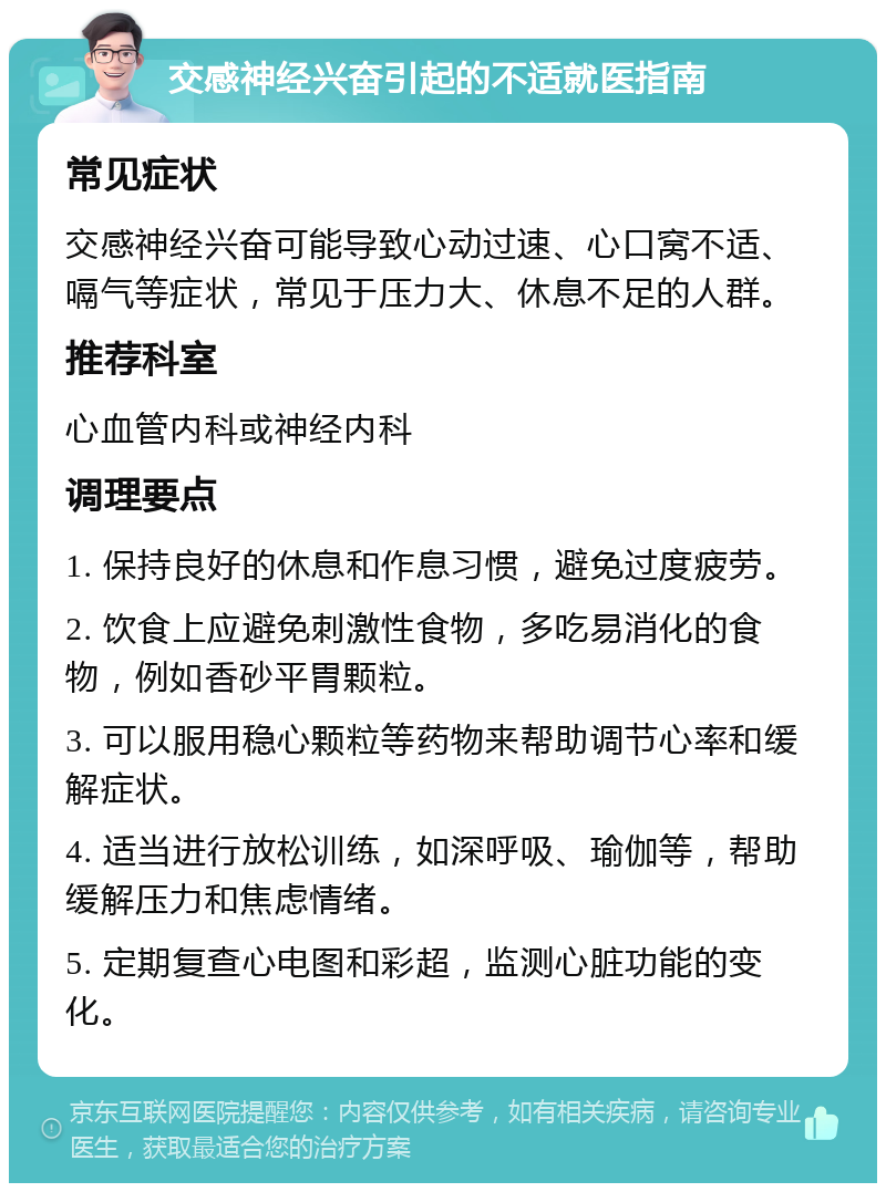 交感神经兴奋引起的不适就医指南 常见症状 交感神经兴奋可能导致心动过速、心口窝不适、嗝气等症状，常见于压力大、休息不足的人群。 推荐科室 心血管内科或神经内科 调理要点 1. 保持良好的休息和作息习惯，避免过度疲劳。 2. 饮食上应避免刺激性食物，多吃易消化的食物，例如香砂平胃颗粒。 3. 可以服用稳心颗粒等药物来帮助调节心率和缓解症状。 4. 适当进行放松训练，如深呼吸、瑜伽等，帮助缓解压力和焦虑情绪。 5. 定期复查心电图和彩超，监测心脏功能的变化。