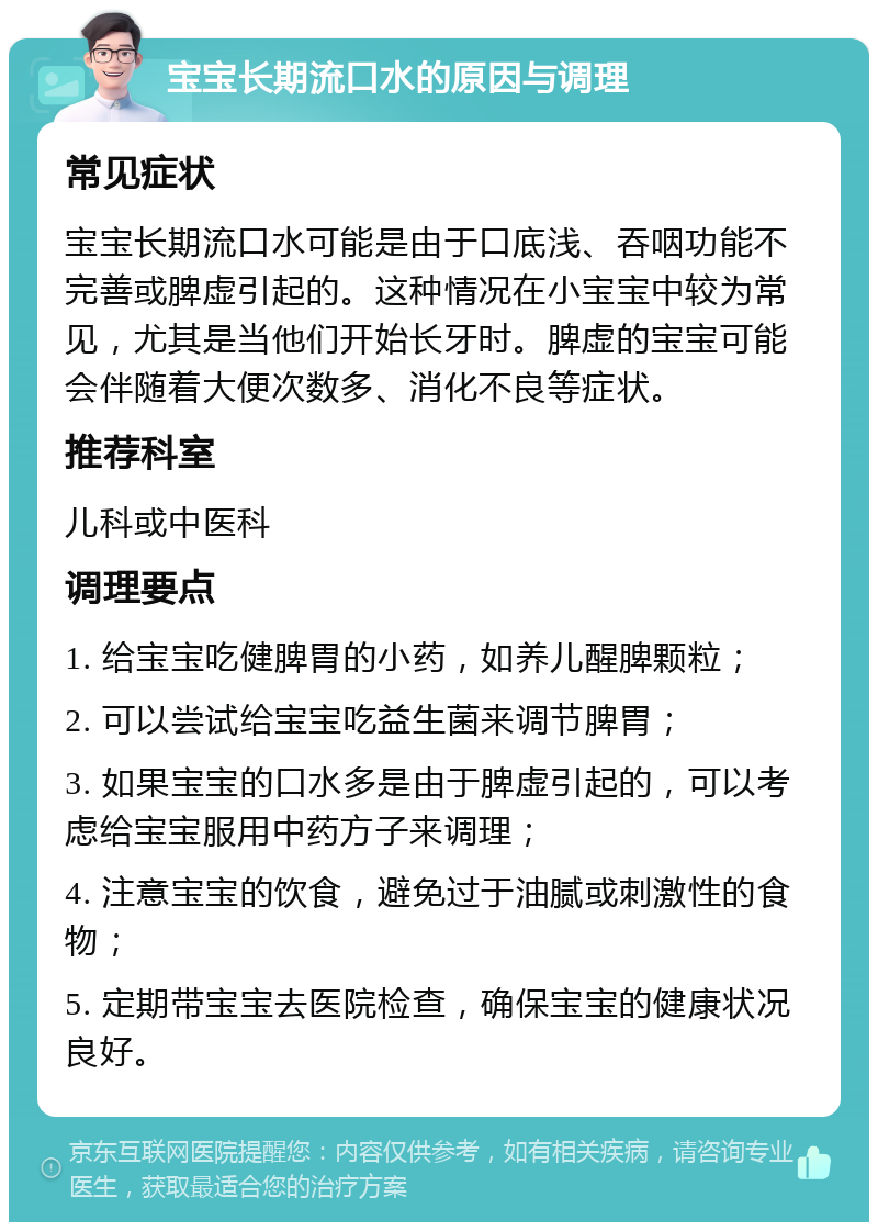 宝宝长期流口水的原因与调理 常见症状 宝宝长期流口水可能是由于口底浅、吞咽功能不完善或脾虚引起的。这种情况在小宝宝中较为常见，尤其是当他们开始长牙时。脾虚的宝宝可能会伴随着大便次数多、消化不良等症状。 推荐科室 儿科或中医科 调理要点 1. 给宝宝吃健脾胃的小药，如养儿醒脾颗粒； 2. 可以尝试给宝宝吃益生菌来调节脾胃； 3. 如果宝宝的口水多是由于脾虚引起的，可以考虑给宝宝服用中药方子来调理； 4. 注意宝宝的饮食，避免过于油腻或刺激性的食物； 5. 定期带宝宝去医院检查，确保宝宝的健康状况良好。