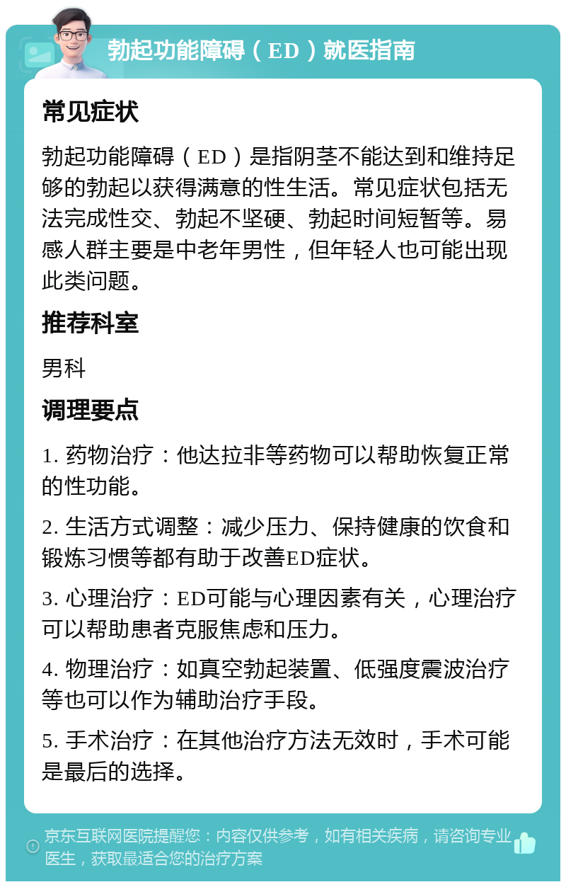 勃起功能障碍（ED）就医指南 常见症状 勃起功能障碍（ED）是指阴茎不能达到和维持足够的勃起以获得满意的性生活。常见症状包括无法完成性交、勃起不坚硬、勃起时间短暂等。易感人群主要是中老年男性，但年轻人也可能出现此类问题。 推荐科室 男科 调理要点 1. 药物治疗：他达拉非等药物可以帮助恢复正常的性功能。 2. 生活方式调整：减少压力、保持健康的饮食和锻炼习惯等都有助于改善ED症状。 3. 心理治疗：ED可能与心理因素有关，心理治疗可以帮助患者克服焦虑和压力。 4. 物理治疗：如真空勃起装置、低强度震波治疗等也可以作为辅助治疗手段。 5. 手术治疗：在其他治疗方法无效时，手术可能是最后的选择。