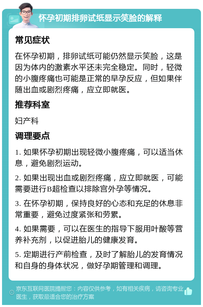 怀孕初期排卵试纸显示笑脸的解释 常见症状 在怀孕初期，排卵试纸可能仍然显示笑脸，这是因为体内的激素水平还未完全稳定。同时，轻微的小腹疼痛也可能是正常的早孕反应，但如果伴随出血或剧烈疼痛，应立即就医。 推荐科室 妇产科 调理要点 1. 如果怀孕初期出现轻微小腹疼痛，可以适当休息，避免剧烈运动。 2. 如果出现出血或剧烈疼痛，应立即就医，可能需要进行B超检查以排除宫外孕等情况。 3. 在怀孕初期，保持良好的心态和充足的休息非常重要，避免过度紧张和劳累。 4. 如果需要，可以在医生的指导下服用叶酸等营养补充剂，以促进胎儿的健康发育。 5. 定期进行产前检查，及时了解胎儿的发育情况和自身的身体状况，做好孕期管理和调理。