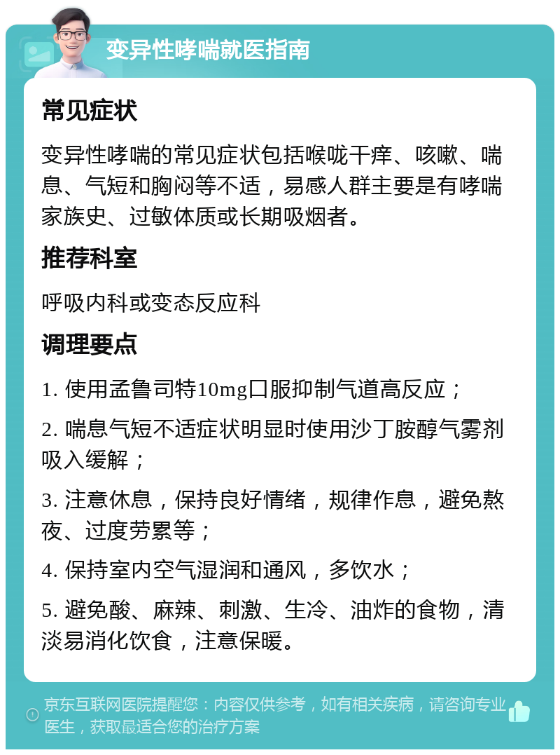 变异性哮喘就医指南 常见症状 变异性哮喘的常见症状包括喉咙干痒、咳嗽、喘息、气短和胸闷等不适，易感人群主要是有哮喘家族史、过敏体质或长期吸烟者。 推荐科室 呼吸内科或变态反应科 调理要点 1. 使用孟鲁司特10mg口服抑制气道高反应； 2. 喘息气短不适症状明显时使用沙丁胺醇气雾剂吸入缓解； 3. 注意休息，保持良好情绪，规律作息，避免熬夜、过度劳累等； 4. 保持室内空气湿润和通风，多饮水； 5. 避免酸、麻辣、刺激、生冷、油炸的食物，清淡易消化饮食，注意保暖。