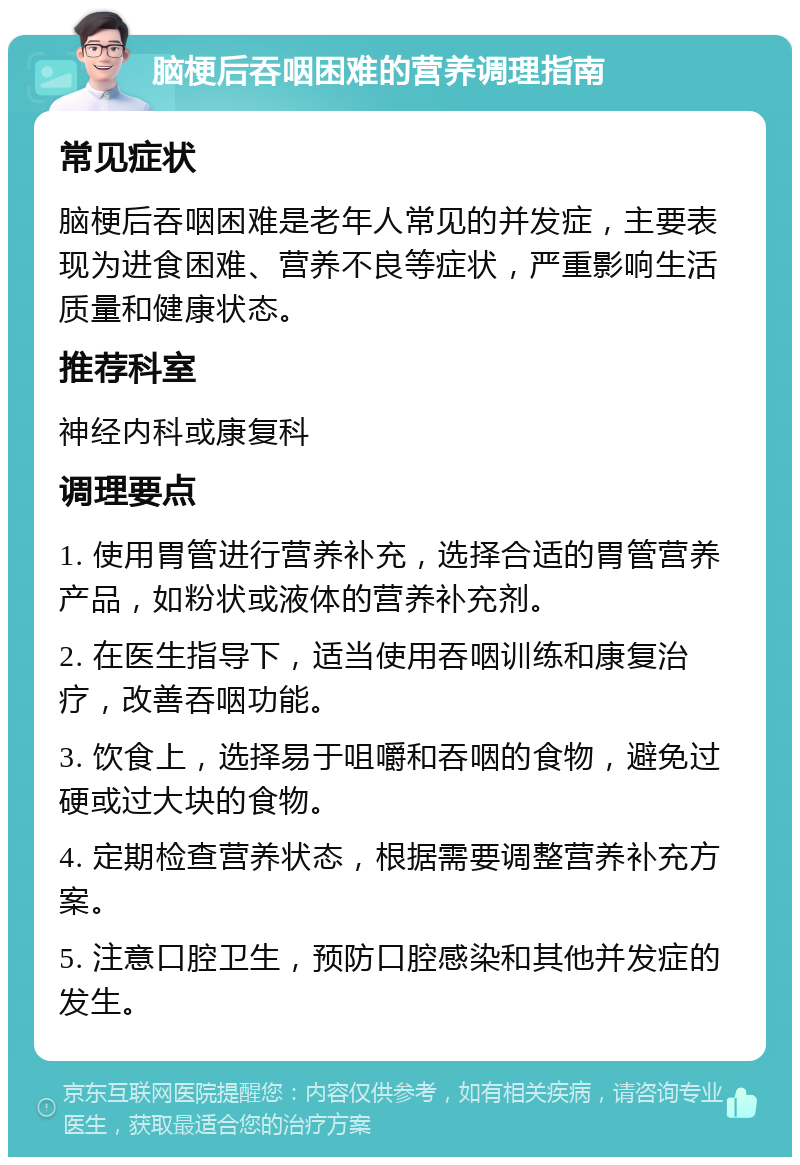 脑梗后吞咽困难的营养调理指南 常见症状 脑梗后吞咽困难是老年人常见的并发症，主要表现为进食困难、营养不良等症状，严重影响生活质量和健康状态。 推荐科室 神经内科或康复科 调理要点 1. 使用胃管进行营养补充，选择合适的胃管营养产品，如粉状或液体的营养补充剂。 2. 在医生指导下，适当使用吞咽训练和康复治疗，改善吞咽功能。 3. 饮食上，选择易于咀嚼和吞咽的食物，避免过硬或过大块的食物。 4. 定期检查营养状态，根据需要调整营养补充方案。 5. 注意口腔卫生，预防口腔感染和其他并发症的发生。