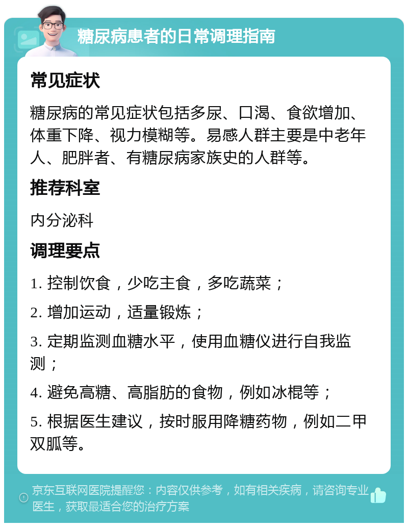 糖尿病患者的日常调理指南 常见症状 糖尿病的常见症状包括多尿、口渴、食欲增加、体重下降、视力模糊等。易感人群主要是中老年人、肥胖者、有糖尿病家族史的人群等。 推荐科室 内分泌科 调理要点 1. 控制饮食，少吃主食，多吃蔬菜； 2. 增加运动，适量锻炼； 3. 定期监测血糖水平，使用血糖仪进行自我监测； 4. 避免高糖、高脂肪的食物，例如冰棍等； 5. 根据医生建议，按时服用降糖药物，例如二甲双胍等。