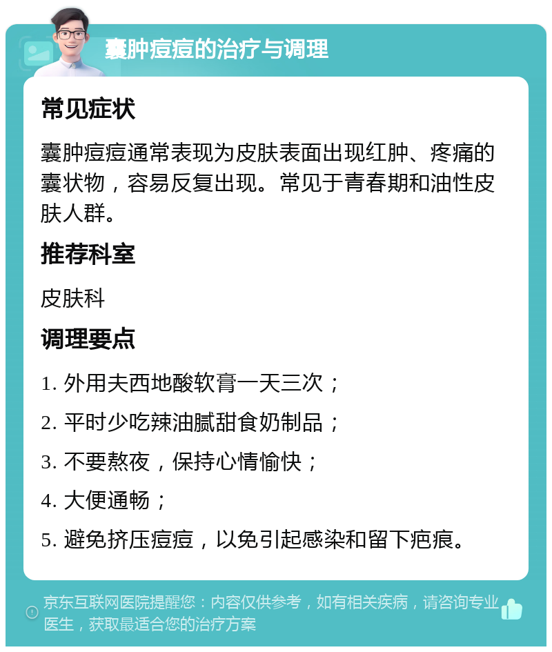 囊肿痘痘的治疗与调理 常见症状 囊肿痘痘通常表现为皮肤表面出现红肿、疼痛的囊状物，容易反复出现。常见于青春期和油性皮肤人群。 推荐科室 皮肤科 调理要点 1. 外用夫西地酸软膏一天三次； 2. 平时少吃辣油腻甜食奶制品； 3. 不要熬夜，保持心情愉快； 4. 大便通畅； 5. 避免挤压痘痘，以免引起感染和留下疤痕。