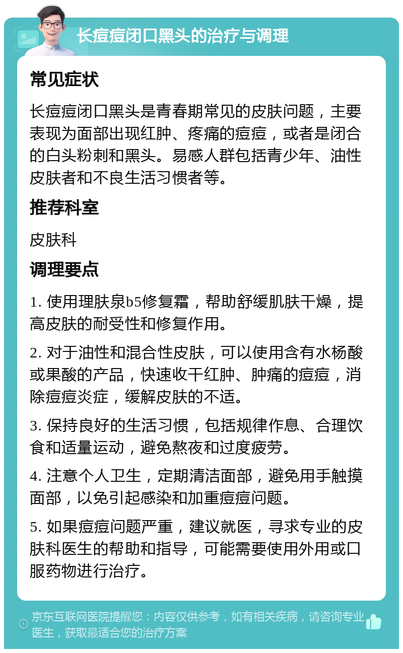 长痘痘闭口黑头的治疗与调理 常见症状 长痘痘闭口黑头是青春期常见的皮肤问题，主要表现为面部出现红肿、疼痛的痘痘，或者是闭合的白头粉刺和黑头。易感人群包括青少年、油性皮肤者和不良生活习惯者等。 推荐科室 皮肤科 调理要点 1. 使用理肤泉b5修复霜，帮助舒缓肌肤干燥，提高皮肤的耐受性和修复作用。 2. 对于油性和混合性皮肤，可以使用含有水杨酸或果酸的产品，快速收干红肿、肿痛的痘痘，消除痘痘炎症，缓解皮肤的不适。 3. 保持良好的生活习惯，包括规律作息、合理饮食和适量运动，避免熬夜和过度疲劳。 4. 注意个人卫生，定期清洁面部，避免用手触摸面部，以免引起感染和加重痘痘问题。 5. 如果痘痘问题严重，建议就医，寻求专业的皮肤科医生的帮助和指导，可能需要使用外用或口服药物进行治疗。