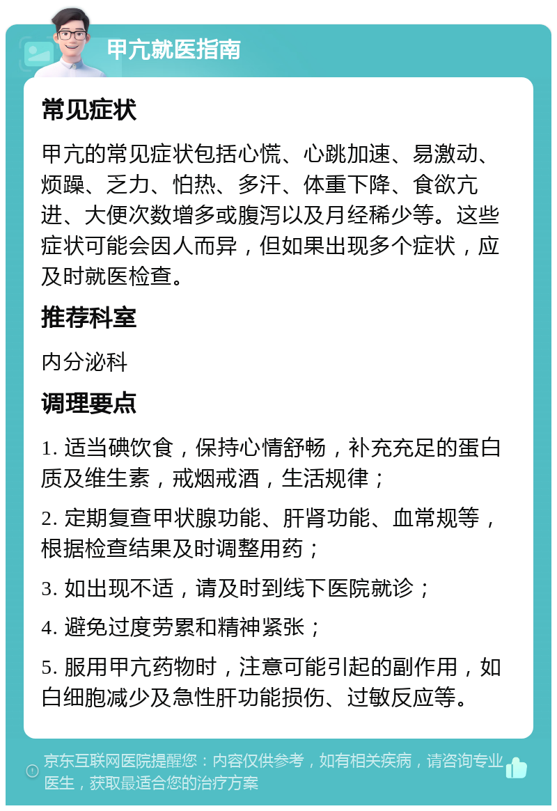 甲亢就医指南 常见症状 甲亢的常见症状包括心慌、心跳加速、易激动、烦躁、乏力、怕热、多汗、体重下降、食欲亢进、大便次数增多或腹泻以及月经稀少等。这些症状可能会因人而异，但如果出现多个症状，应及时就医检查。 推荐科室 内分泌科 调理要点 1. 适当碘饮食，保持心情舒畅，补充充足的蛋白质及维生素，戒烟戒酒，生活规律； 2. 定期复查甲状腺功能、肝肾功能、血常规等，根据检查结果及时调整用药； 3. 如出现不适，请及时到线下医院就诊； 4. 避免过度劳累和精神紧张； 5. 服用甲亢药物时，注意可能引起的副作用，如白细胞减少及急性肝功能损伤、过敏反应等。