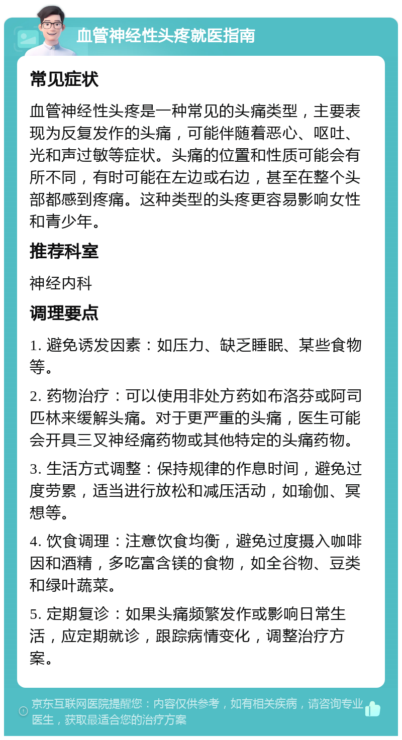 血管神经性头疼就医指南 常见症状 血管神经性头疼是一种常见的头痛类型，主要表现为反复发作的头痛，可能伴随着恶心、呕吐、光和声过敏等症状。头痛的位置和性质可能会有所不同，有时可能在左边或右边，甚至在整个头部都感到疼痛。这种类型的头疼更容易影响女性和青少年。 推荐科室 神经内科 调理要点 1. 避免诱发因素：如压力、缺乏睡眠、某些食物等。 2. 药物治疗：可以使用非处方药如布洛芬或阿司匹林来缓解头痛。对于更严重的头痛，医生可能会开具三叉神经痛药物或其他特定的头痛药物。 3. 生活方式调整：保持规律的作息时间，避免过度劳累，适当进行放松和减压活动，如瑜伽、冥想等。 4. 饮食调理：注意饮食均衡，避免过度摄入咖啡因和酒精，多吃富含镁的食物，如全谷物、豆类和绿叶蔬菜。 5. 定期复诊：如果头痛频繁发作或影响日常生活，应定期就诊，跟踪病情变化，调整治疗方案。