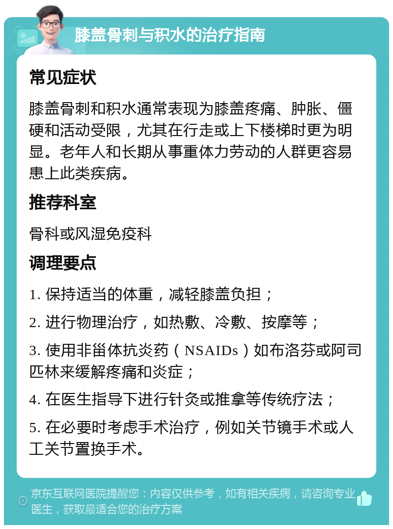 膝盖骨刺与积水的治疗指南 常见症状 膝盖骨刺和积水通常表现为膝盖疼痛、肿胀、僵硬和活动受限，尤其在行走或上下楼梯时更为明显。老年人和长期从事重体力劳动的人群更容易患上此类疾病。 推荐科室 骨科或风湿免疫科 调理要点 1. 保持适当的体重，减轻膝盖负担； 2. 进行物理治疗，如热敷、冷敷、按摩等； 3. 使用非甾体抗炎药（NSAIDs）如布洛芬或阿司匹林来缓解疼痛和炎症； 4. 在医生指导下进行针灸或推拿等传统疗法； 5. 在必要时考虑手术治疗，例如关节镜手术或人工关节置换手术。