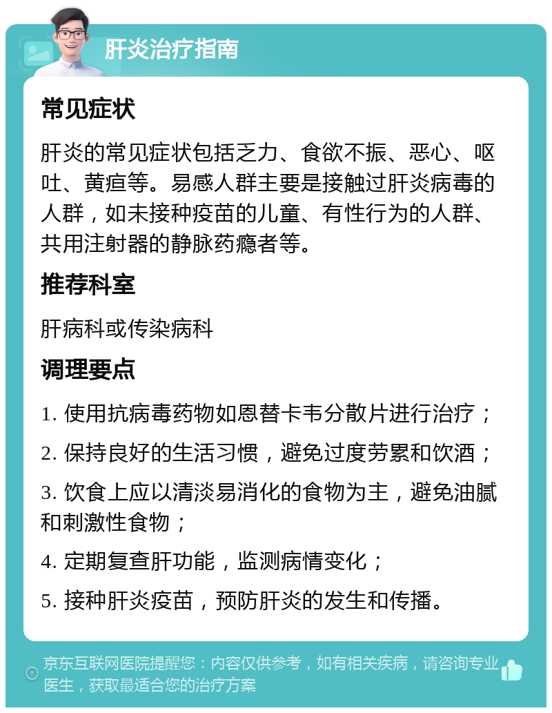 肝炎治疗指南 常见症状 肝炎的常见症状包括乏力、食欲不振、恶心、呕吐、黄疸等。易感人群主要是接触过肝炎病毒的人群，如未接种疫苗的儿童、有性行为的人群、共用注射器的静脉药瘾者等。 推荐科室 肝病科或传染病科 调理要点 1. 使用抗病毒药物如恩替卡韦分散片进行治疗； 2. 保持良好的生活习惯，避免过度劳累和饮酒； 3. 饮食上应以清淡易消化的食物为主，避免油腻和刺激性食物； 4. 定期复查肝功能，监测病情变化； 5. 接种肝炎疫苗，预防肝炎的发生和传播。