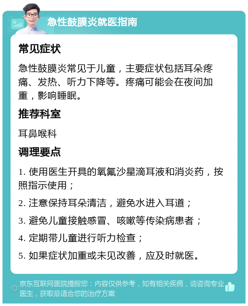 急性鼓膜炎就医指南 常见症状 急性鼓膜炎常见于儿童，主要症状包括耳朵疼痛、发热、听力下降等。疼痛可能会在夜间加重，影响睡眠。 推荐科室 耳鼻喉科 调理要点 1. 使用医生开具的氧氟沙星滴耳液和消炎药，按照指示使用； 2. 注意保持耳朵清洁，避免水进入耳道； 3. 避免儿童接触感冒、咳嗽等传染病患者； 4. 定期带儿童进行听力检查； 5. 如果症状加重或未见改善，应及时就医。