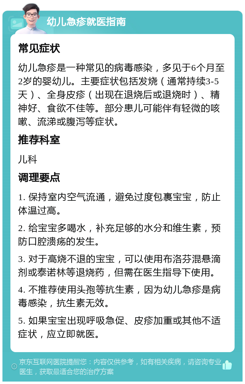 幼儿急疹就医指南 常见症状 幼儿急疹是一种常见的病毒感染，多见于6个月至2岁的婴幼儿。主要症状包括发烧（通常持续3-5天）、全身皮疹（出现在退烧后或退烧时）、精神好、食欲不佳等。部分患儿可能伴有轻微的咳嗽、流涕或腹泻等症状。 推荐科室 儿科 调理要点 1. 保持室内空气流通，避免过度包裹宝宝，防止体温过高。 2. 给宝宝多喝水，补充足够的水分和维生素，预防口腔溃疡的发生。 3. 对于高烧不退的宝宝，可以使用布洛芬混悬滴剂或泰诺林等退烧药，但需在医生指导下使用。 4. 不推荐使用头孢等抗生素，因为幼儿急疹是病毒感染，抗生素无效。 5. 如果宝宝出现呼吸急促、皮疹加重或其他不适症状，应立即就医。