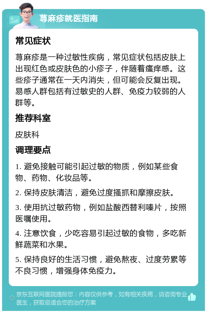 荨麻疹就医指南 常见症状 荨麻疹是一种过敏性疾病，常见症状包括皮肤上出现红色或皮肤色的小疹子，伴随着瘙痒感。这些疹子通常在一天内消失，但可能会反复出现。易感人群包括有过敏史的人群、免疫力较弱的人群等。 推荐科室 皮肤科 调理要点 1. 避免接触可能引起过敏的物质，例如某些食物、药物、化妆品等。 2. 保持皮肤清洁，避免过度搔抓和摩擦皮肤。 3. 使用抗过敏药物，例如盐酸西替利嗪片，按照医嘱使用。 4. 注意饮食，少吃容易引起过敏的食物，多吃新鲜蔬菜和水果。 5. 保持良好的生活习惯，避免熬夜、过度劳累等不良习惯，增强身体免疫力。