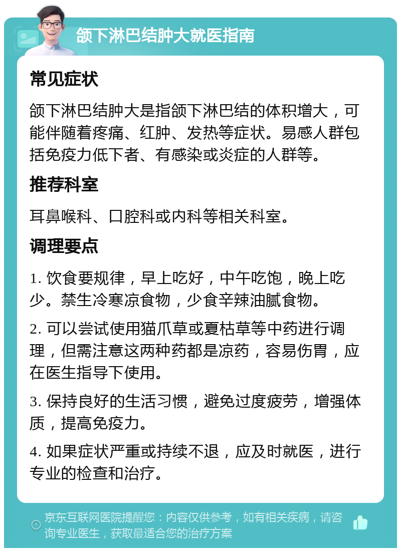 颌下淋巴结肿大就医指南 常见症状 颌下淋巴结肿大是指颌下淋巴结的体积增大，可能伴随着疼痛、红肿、发热等症状。易感人群包括免疫力低下者、有感染或炎症的人群等。 推荐科室 耳鼻喉科、口腔科或内科等相关科室。 调理要点 1. 饮食要规律，早上吃好，中午吃饱，晚上吃少。禁生冷寒凉食物，少食辛辣油腻食物。 2. 可以尝试使用猫爪草或夏枯草等中药进行调理，但需注意这两种药都是凉药，容易伤胃，应在医生指导下使用。 3. 保持良好的生活习惯，避免过度疲劳，增强体质，提高免疫力。 4. 如果症状严重或持续不退，应及时就医，进行专业的检查和治疗。