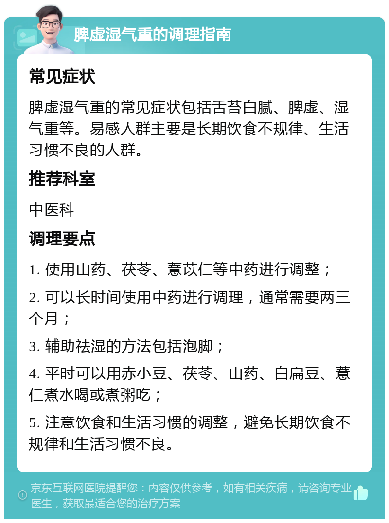 脾虚湿气重的调理指南 常见症状 脾虚湿气重的常见症状包括舌苔白腻、脾虚、湿气重等。易感人群主要是长期饮食不规律、生活习惯不良的人群。 推荐科室 中医科 调理要点 1. 使用山药、茯苓、薏苡仁等中药进行调整； 2. 可以长时间使用中药进行调理，通常需要两三个月； 3. 辅助祛湿的方法包括泡脚； 4. 平时可以用赤小豆、茯苓、山药、白扁豆、薏仁煮水喝或煮粥吃； 5. 注意饮食和生活习惯的调整，避免长期饮食不规律和生活习惯不良。