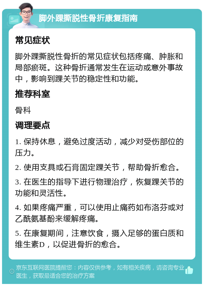 脚外踝撕脱性骨折康复指南 常见症状 脚外踝撕脱性骨折的常见症状包括疼痛、肿胀和局部瘀斑。这种骨折通常发生在运动或意外事故中，影响到踝关节的稳定性和功能。 推荐科室 骨科 调理要点 1. 保持休息，避免过度活动，减少对受伤部位的压力。 2. 使用支具或石膏固定踝关节，帮助骨折愈合。 3. 在医生的指导下进行物理治疗，恢复踝关节的功能和灵活性。 4. 如果疼痛严重，可以使用止痛药如布洛芬或对乙酰氨基酚来缓解疼痛。 5. 在康复期间，注意饮食，摄入足够的蛋白质和维生素D，以促进骨折的愈合。