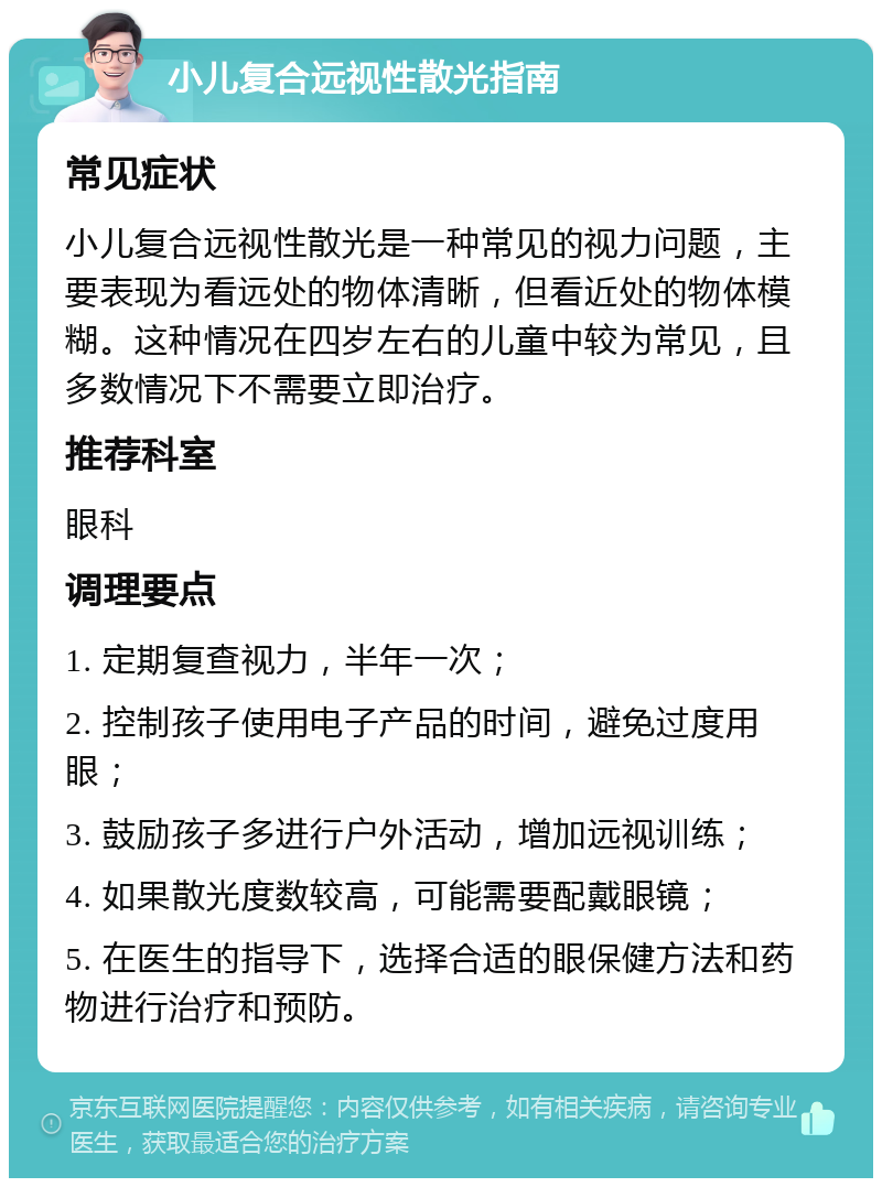 小儿复合远视性散光指南 常见症状 小儿复合远视性散光是一种常见的视力问题，主要表现为看远处的物体清晰，但看近处的物体模糊。这种情况在四岁左右的儿童中较为常见，且多数情况下不需要立即治疗。 推荐科室 眼科 调理要点 1. 定期复查视力，半年一次； 2. 控制孩子使用电子产品的时间，避免过度用眼； 3. 鼓励孩子多进行户外活动，增加远视训练； 4. 如果散光度数较高，可能需要配戴眼镜； 5. 在医生的指导下，选择合适的眼保健方法和药物进行治疗和预防。