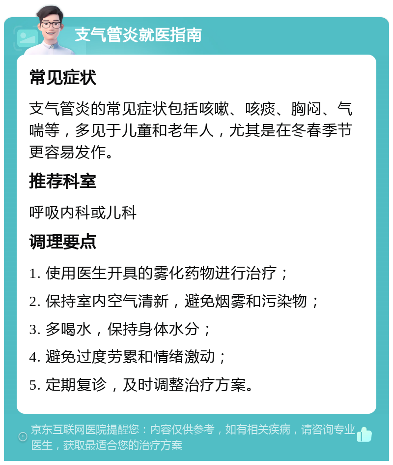 支气管炎就医指南 常见症状 支气管炎的常见症状包括咳嗽、咳痰、胸闷、气喘等，多见于儿童和老年人，尤其是在冬春季节更容易发作。 推荐科室 呼吸内科或儿科 调理要点 1. 使用医生开具的雾化药物进行治疗； 2. 保持室内空气清新，避免烟雾和污染物； 3. 多喝水，保持身体水分； 4. 避免过度劳累和情绪激动； 5. 定期复诊，及时调整治疗方案。