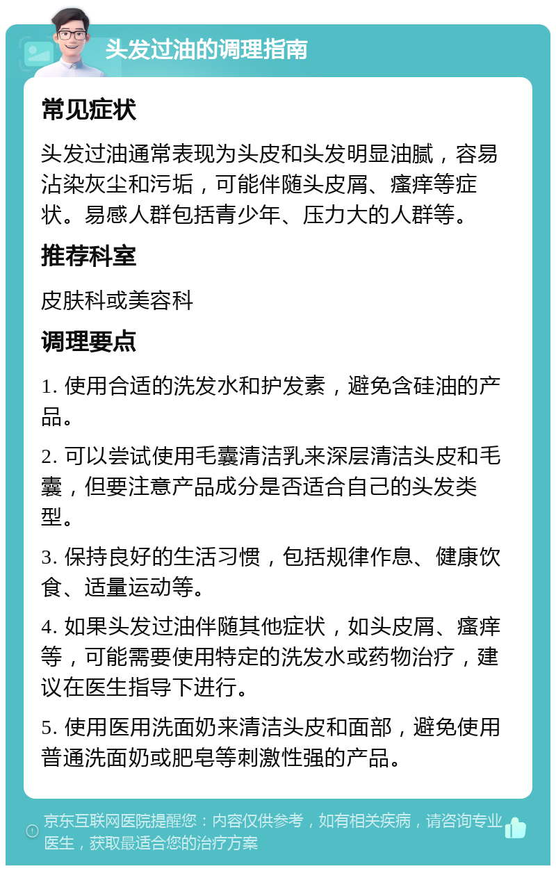 头发过油的调理指南 常见症状 头发过油通常表现为头皮和头发明显油腻，容易沾染灰尘和污垢，可能伴随头皮屑、瘙痒等症状。易感人群包括青少年、压力大的人群等。 推荐科室 皮肤科或美容科 调理要点 1. 使用合适的洗发水和护发素，避免含硅油的产品。 2. 可以尝试使用毛囊清洁乳来深层清洁头皮和毛囊，但要注意产品成分是否适合自己的头发类型。 3. 保持良好的生活习惯，包括规律作息、健康饮食、适量运动等。 4. 如果头发过油伴随其他症状，如头皮屑、瘙痒等，可能需要使用特定的洗发水或药物治疗，建议在医生指导下进行。 5. 使用医用洗面奶来清洁头皮和面部，避免使用普通洗面奶或肥皂等刺激性强的产品。