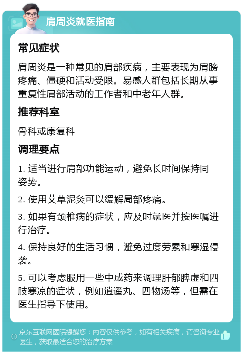 肩周炎就医指南 常见症状 肩周炎是一种常见的肩部疾病，主要表现为肩膀疼痛、僵硬和活动受限。易感人群包括长期从事重复性肩部活动的工作者和中老年人群。 推荐科室 骨科或康复科 调理要点 1. 适当进行肩部功能运动，避免长时间保持同一姿势。 2. 使用艾草泥灸可以缓解局部疼痛。 3. 如果有颈椎病的症状，应及时就医并按医嘱进行治疗。 4. 保持良好的生活习惯，避免过度劳累和寒湿侵袭。 5. 可以考虑服用一些中成药来调理肝郁脾虚和四肢寒凉的症状，例如逍遥丸、四物汤等，但需在医生指导下使用。