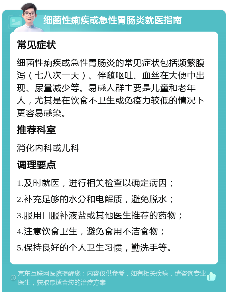 细菌性痢疾或急性胃肠炎就医指南 常见症状 细菌性痢疾或急性胃肠炎的常见症状包括频繁腹泻（七八次一天）、伴随呕吐、血丝在大便中出现、尿量减少等。易感人群主要是儿童和老年人，尤其是在饮食不卫生或免疫力较低的情况下更容易感染。 推荐科室 消化内科或儿科 调理要点 1.及时就医，进行相关检查以确定病因； 2.补充足够的水分和电解质，避免脱水； 3.服用口服补液盐或其他医生推荐的药物； 4.注意饮食卫生，避免食用不洁食物； 5.保持良好的个人卫生习惯，勤洗手等。