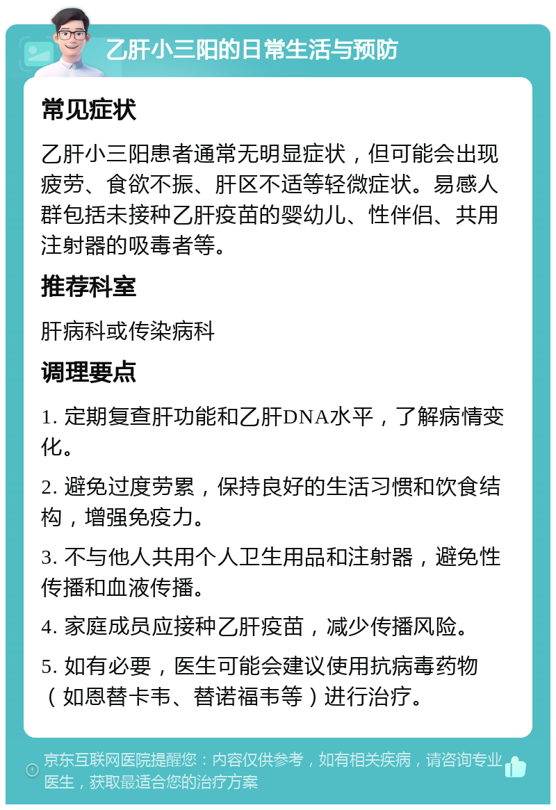 乙肝小三阳的日常生活与预防 常见症状 乙肝小三阳患者通常无明显症状，但可能会出现疲劳、食欲不振、肝区不适等轻微症状。易感人群包括未接种乙肝疫苗的婴幼儿、性伴侣、共用注射器的吸毒者等。 推荐科室 肝病科或传染病科 调理要点 1. 定期复查肝功能和乙肝DNA水平，了解病情变化。 2. 避免过度劳累，保持良好的生活习惯和饮食结构，增强免疫力。 3. 不与他人共用个人卫生用品和注射器，避免性传播和血液传播。 4. 家庭成员应接种乙肝疫苗，减少传播风险。 5. 如有必要，医生可能会建议使用抗病毒药物（如恩替卡韦、替诺福韦等）进行治疗。