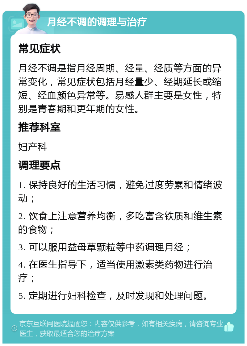 月经不调的调理与治疗 常见症状 月经不调是指月经周期、经量、经质等方面的异常变化，常见症状包括月经量少、经期延长或缩短、经血颜色异常等。易感人群主要是女性，特别是青春期和更年期的女性。 推荐科室 妇产科 调理要点 1. 保持良好的生活习惯，避免过度劳累和情绪波动； 2. 饮食上注意营养均衡，多吃富含铁质和维生素的食物； 3. 可以服用益母草颗粒等中药调理月经； 4. 在医生指导下，适当使用激素类药物进行治疗； 5. 定期进行妇科检查，及时发现和处理问题。