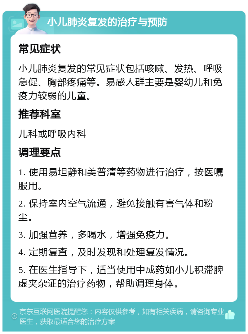 小儿肺炎复发的治疗与预防 常见症状 小儿肺炎复发的常见症状包括咳嗽、发热、呼吸急促、胸部疼痛等。易感人群主要是婴幼儿和免疫力较弱的儿童。 推荐科室 儿科或呼吸内科 调理要点 1. 使用易坦静和美普清等药物进行治疗，按医嘱服用。 2. 保持室内空气流通，避免接触有害气体和粉尘。 3. 加强营养，多喝水，增强免疫力。 4. 定期复查，及时发现和处理复发情况。 5. 在医生指导下，适当使用中成药如小儿积滞脾虚夹杂证的治疗药物，帮助调理身体。