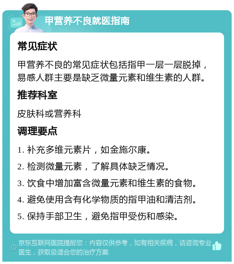 甲营养不良就医指南 常见症状 甲营养不良的常见症状包括指甲一层一层脱掉，易感人群主要是缺乏微量元素和维生素的人群。 推荐科室 皮肤科或营养科 调理要点 1. 补充多维元素片，如金施尔康。 2. 检测微量元素，了解具体缺乏情况。 3. 饮食中增加富含微量元素和维生素的食物。 4. 避免使用含有化学物质的指甲油和清洁剂。 5. 保持手部卫生，避免指甲受伤和感染。