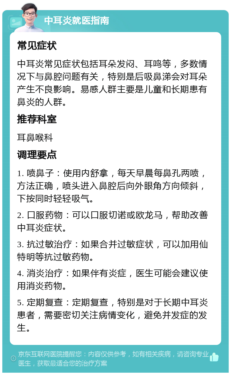 中耳炎就医指南 常见症状 中耳炎常见症状包括耳朵发闷、耳鸣等，多数情况下与鼻腔问题有关，特别是后吸鼻涕会对耳朵产生不良影响。易感人群主要是儿童和长期患有鼻炎的人群。 推荐科室 耳鼻喉科 调理要点 1. 喷鼻子：使用内舒拿，每天早晨每鼻孔两喷，方法正确，喷头进入鼻腔后向外眼角方向倾斜，下按同时轻轻吸气。 2. 口服药物：可以口服切诺或欧龙马，帮助改善中耳炎症状。 3. 抗过敏治疗：如果合并过敏症状，可以加用仙特明等抗过敏药物。 4. 消炎治疗：如果伴有炎症，医生可能会建议使用消炎药物。 5. 定期复查：定期复查，特别是对于长期中耳炎患者，需要密切关注病情变化，避免并发症的发生。