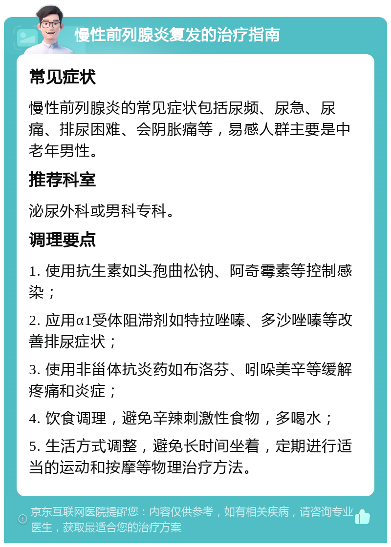 慢性前列腺炎复发的治疗指南 常见症状 慢性前列腺炎的常见症状包括尿频、尿急、尿痛、排尿困难、会阴胀痛等，易感人群主要是中老年男性。 推荐科室 泌尿外科或男科专科。 调理要点 1. 使用抗生素如头孢曲松钠、阿奇霉素等控制感染； 2. 应用α1受体阻滞剂如特拉唑嗪、多沙唑嗪等改善排尿症状； 3. 使用非甾体抗炎药如布洛芬、吲哚美辛等缓解疼痛和炎症； 4. 饮食调理，避免辛辣刺激性食物，多喝水； 5. 生活方式调整，避免长时间坐着，定期进行适当的运动和按摩等物理治疗方法。