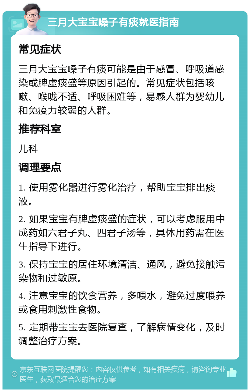 三月大宝宝嗓子有痰就医指南 常见症状 三月大宝宝嗓子有痰可能是由于感冒、呼吸道感染或脾虚痰盛等原因引起的。常见症状包括咳嗽、喉咙不适、呼吸困难等，易感人群为婴幼儿和免疫力较弱的人群。 推荐科室 儿科 调理要点 1. 使用雾化器进行雾化治疗，帮助宝宝排出痰液。 2. 如果宝宝有脾虚痰盛的症状，可以考虑服用中成药如六君子丸、四君子汤等，具体用药需在医生指导下进行。 3. 保持宝宝的居住环境清洁、通风，避免接触污染物和过敏原。 4. 注意宝宝的饮食营养，多喂水，避免过度喂养或食用刺激性食物。 5. 定期带宝宝去医院复查，了解病情变化，及时调整治疗方案。