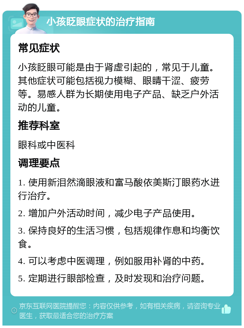 小孩眨眼症状的治疗指南 常见症状 小孩眨眼可能是由于肾虚引起的，常见于儿童。其他症状可能包括视力模糊、眼睛干涩、疲劳等。易感人群为长期使用电子产品、缺乏户外活动的儿童。 推荐科室 眼科或中医科 调理要点 1. 使用新泪然滴眼液和富马酸依美斯汀眼药水进行治疗。 2. 增加户外活动时间，减少电子产品使用。 3. 保持良好的生活习惯，包括规律作息和均衡饮食。 4. 可以考虑中医调理，例如服用补肾的中药。 5. 定期进行眼部检查，及时发现和治疗问题。