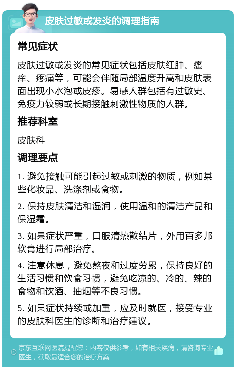 皮肤过敏或发炎的调理指南 常见症状 皮肤过敏或发炎的常见症状包括皮肤红肿、瘙痒、疼痛等，可能会伴随局部温度升高和皮肤表面出现小水泡或皮疹。易感人群包括有过敏史、免疫力较弱或长期接触刺激性物质的人群。 推荐科室 皮肤科 调理要点 1. 避免接触可能引起过敏或刺激的物质，例如某些化妆品、洗涤剂或食物。 2. 保持皮肤清洁和湿润，使用温和的清洁产品和保湿霜。 3. 如果症状严重，口服清热散结片，外用百多邦软膏进行局部治疗。 4. 注意休息，避免熬夜和过度劳累，保持良好的生活习惯和饮食习惯，避免吃凉的、冷的、辣的食物和饮酒、抽烟等不良习惯。 5. 如果症状持续或加重，应及时就医，接受专业的皮肤科医生的诊断和治疗建议。