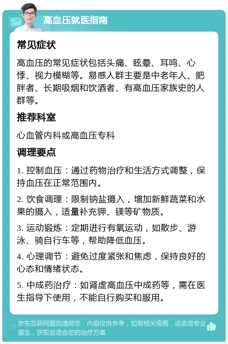 高血压就医指南 常见症状 高血压的常见症状包括头痛、眩晕、耳鸣、心悸、视力模糊等。易感人群主要是中老年人、肥胖者、长期吸烟和饮酒者、有高血压家族史的人群等。 推荐科室 心血管内科或高血压专科 调理要点 1. 控制血压：通过药物治疗和生活方式调整，保持血压在正常范围内。 2. 饮食调理：限制钠盐摄入，增加新鲜蔬菜和水果的摄入，适量补充钾、镁等矿物质。 3. 运动锻炼：定期进行有氧运动，如散步、游泳、骑自行车等，帮助降低血压。 4. 心理调节：避免过度紧张和焦虑，保持良好的心态和情绪状态。 5. 中成药治疗：如肾虚高血压中成药等，需在医生指导下使用，不能自行购买和服用。