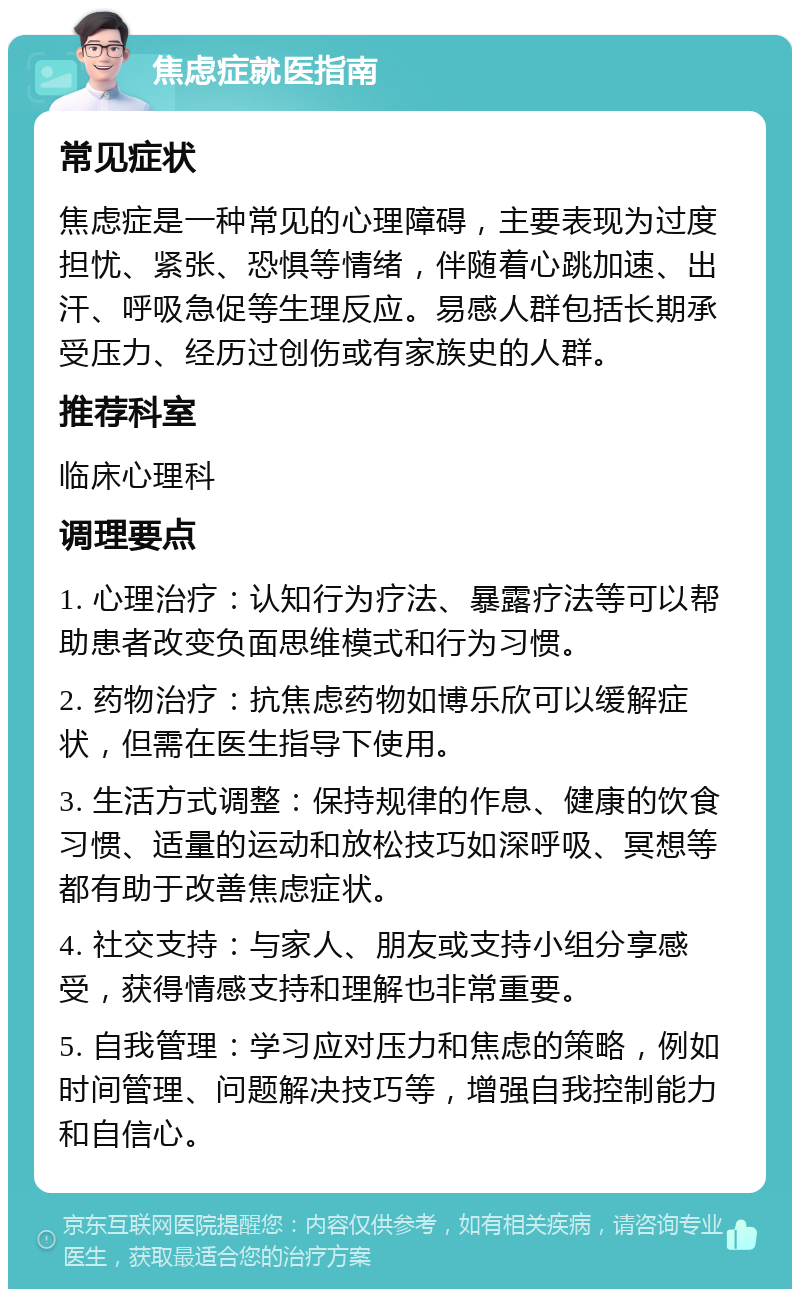 焦虑症就医指南 常见症状 焦虑症是一种常见的心理障碍，主要表现为过度担忧、紧张、恐惧等情绪，伴随着心跳加速、出汗、呼吸急促等生理反应。易感人群包括长期承受压力、经历过创伤或有家族史的人群。 推荐科室 临床心理科 调理要点 1. 心理治疗：认知行为疗法、暴露疗法等可以帮助患者改变负面思维模式和行为习惯。 2. 药物治疗：抗焦虑药物如博乐欣可以缓解症状，但需在医生指导下使用。 3. 生活方式调整：保持规律的作息、健康的饮食习惯、适量的运动和放松技巧如深呼吸、冥想等都有助于改善焦虑症状。 4. 社交支持：与家人、朋友或支持小组分享感受，获得情感支持和理解也非常重要。 5. 自我管理：学习应对压力和焦虑的策略，例如时间管理、问题解决技巧等，增强自我控制能力和自信心。