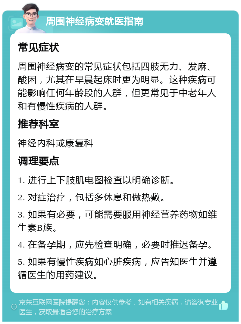 周围神经病变就医指南 常见症状 周围神经病变的常见症状包括四肢无力、发麻、酸困，尤其在早晨起床时更为明显。这种疾病可能影响任何年龄段的人群，但更常见于中老年人和有慢性疾病的人群。 推荐科室 神经内科或康复科 调理要点 1. 进行上下肢肌电图检查以明确诊断。 2. 对症治疗，包括多休息和做热敷。 3. 如果有必要，可能需要服用神经营养药物如维生素B族。 4. 在备孕期，应先检查明确，必要时推迟备孕。 5. 如果有慢性疾病如心脏疾病，应告知医生并遵循医生的用药建议。