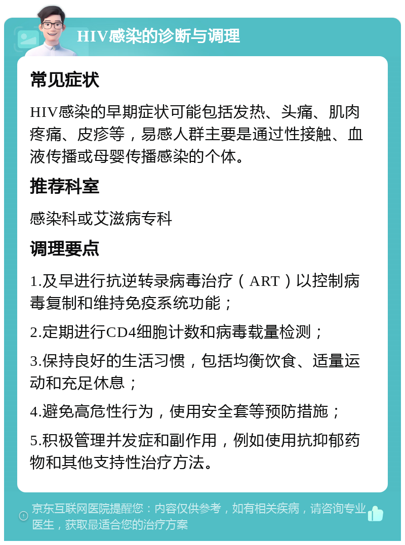 HIV感染的诊断与调理 常见症状 HIV感染的早期症状可能包括发热、头痛、肌肉疼痛、皮疹等，易感人群主要是通过性接触、血液传播或母婴传播感染的个体。 推荐科室 感染科或艾滋病专科 调理要点 1.及早进行抗逆转录病毒治疗（ART）以控制病毒复制和维持免疫系统功能； 2.定期进行CD4细胞计数和病毒载量检测； 3.保持良好的生活习惯，包括均衡饮食、适量运动和充足休息； 4.避免高危性行为，使用安全套等预防措施； 5.积极管理并发症和副作用，例如使用抗抑郁药物和其他支持性治疗方法。