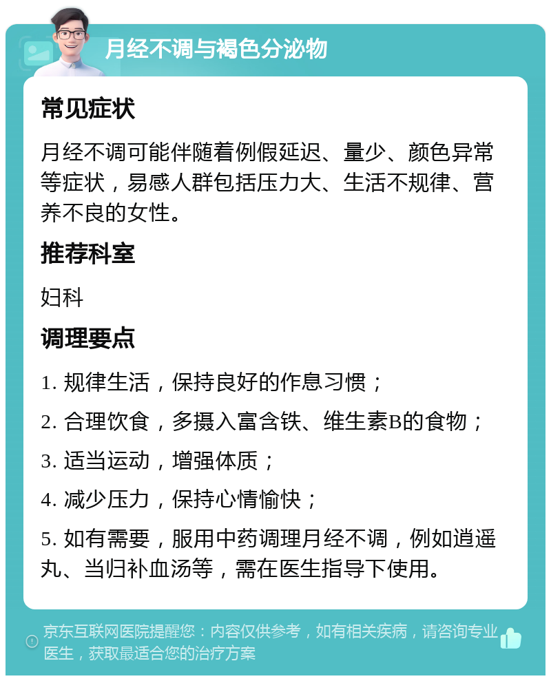 月经不调与褐色分泌物 常见症状 月经不调可能伴随着例假延迟、量少、颜色异常等症状，易感人群包括压力大、生活不规律、营养不良的女性。 推荐科室 妇科 调理要点 1. 规律生活，保持良好的作息习惯； 2. 合理饮食，多摄入富含铁、维生素B的食物； 3. 适当运动，增强体质； 4. 减少压力，保持心情愉快； 5. 如有需要，服用中药调理月经不调，例如逍遥丸、当归补血汤等，需在医生指导下使用。