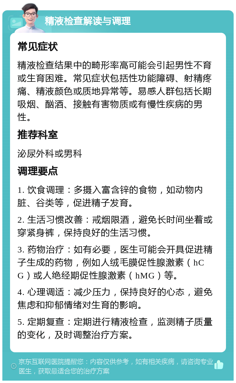 精液检查解读与调理 常见症状 精液检查结果中的畸形率高可能会引起男性不育或生育困难。常见症状包括性功能障碍、射精疼痛、精液颜色或质地异常等。易感人群包括长期吸烟、酗酒、接触有害物质或有慢性疾病的男性。 推荐科室 泌尿外科或男科 调理要点 1. 饮食调理：多摄入富含锌的食物，如动物内脏、谷类等，促进精子发育。 2. 生活习惯改善：戒烟限酒，避免长时间坐着或穿紧身裤，保持良好的生活习惯。 3. 药物治疗：如有必要，医生可能会开具促进精子生成的药物，例如人绒毛膜促性腺激素（hCG）或人绝经期促性腺激素（hMG）等。 4. 心理调适：减少压力，保持良好的心态，避免焦虑和抑郁情绪对生育的影响。 5. 定期复查：定期进行精液检查，监测精子质量的变化，及时调整治疗方案。